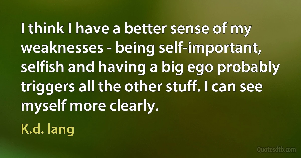 I think I have a better sense of my weaknesses - being self-important, selfish and having a big ego probably triggers all the other stuff. I can see myself more clearly. (K.d. lang)