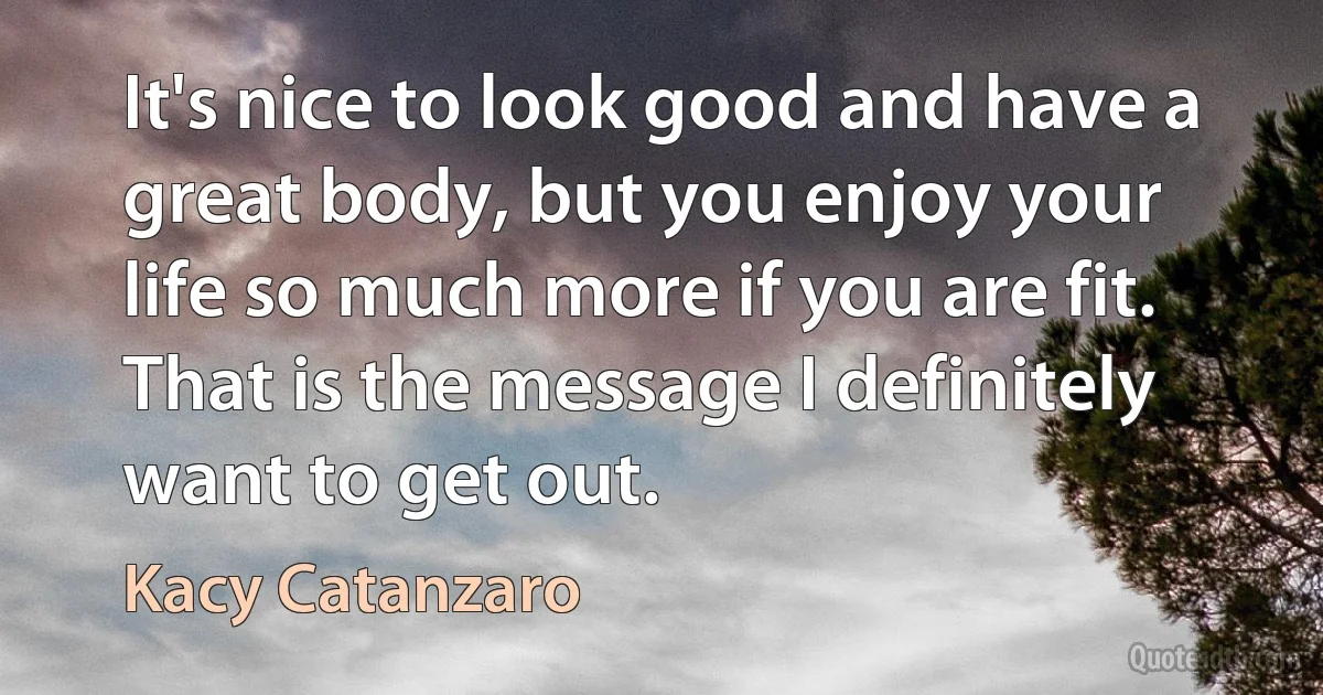 It's nice to look good and have a great body, but you enjoy your life so much more if you are fit. That is the message I definitely want to get out. (Kacy Catanzaro)