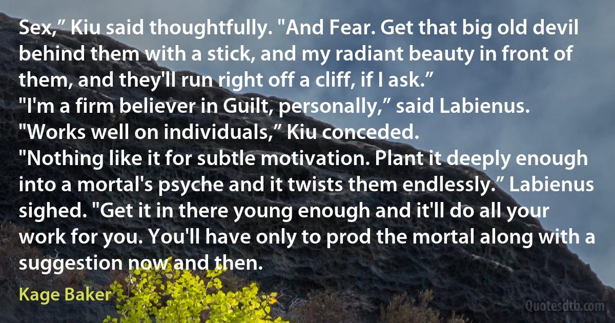 Sex,” Kiu said thoughtfully. "And Fear. Get that big old devil behind them with a stick, and my radiant beauty in front of them, and they'll run right off a cliff, if I ask.”
"I'm a firm believer in Guilt, personally,” said Labienus.
"Works well on individuals,” Kiu conceded.
"Nothing like it for subtle motivation. Plant it deeply enough into a mortal's psyche and it twists them endlessly.” Labienus sighed. "Get it in there young enough and it'll do all your work for you. You'll have only to prod the mortal along with a suggestion now and then. (Kage Baker)