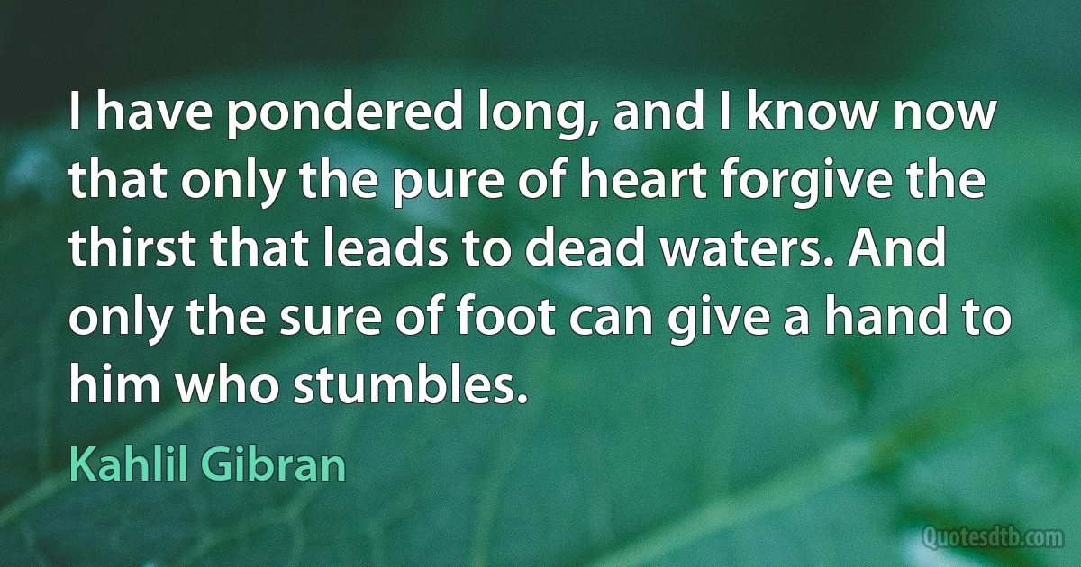 I have pondered long, and I know now that only the pure of heart forgive the thirst that leads to dead waters. And only the sure of foot can give a hand to him who stumbles. (Kahlil Gibran)