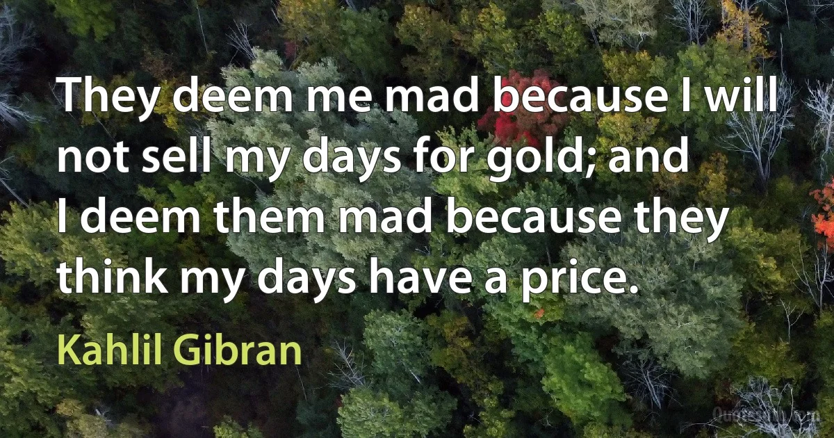 They deem me mad because I will not sell my days for gold; and I deem them mad because they think my days have a price. (Kahlil Gibran)