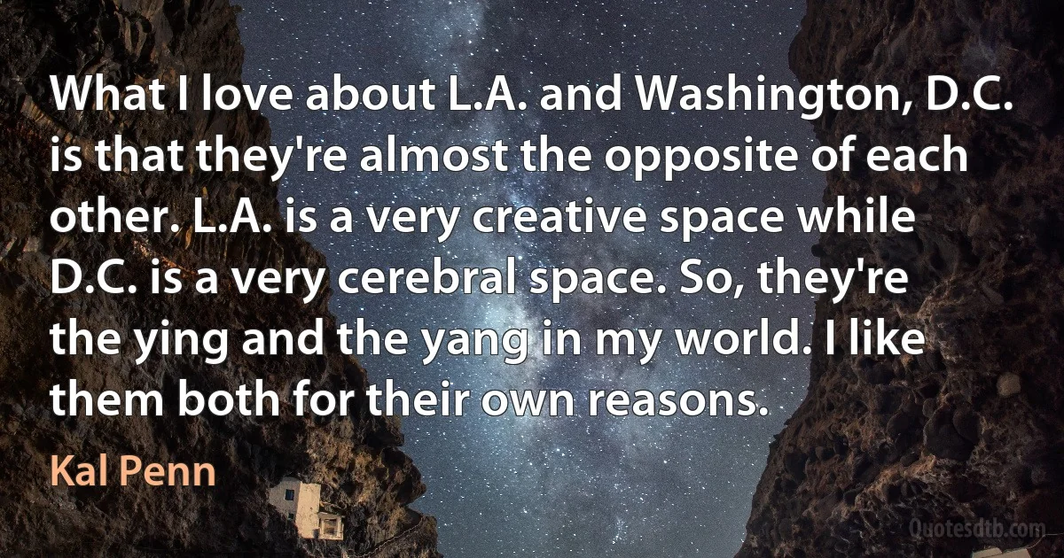 What I love about L.A. and Washington, D.C. is that they're almost the opposite of each other. L.A. is a very creative space while D.C. is a very cerebral space. So, they're the ying and the yang in my world. I like them both for their own reasons. (Kal Penn)