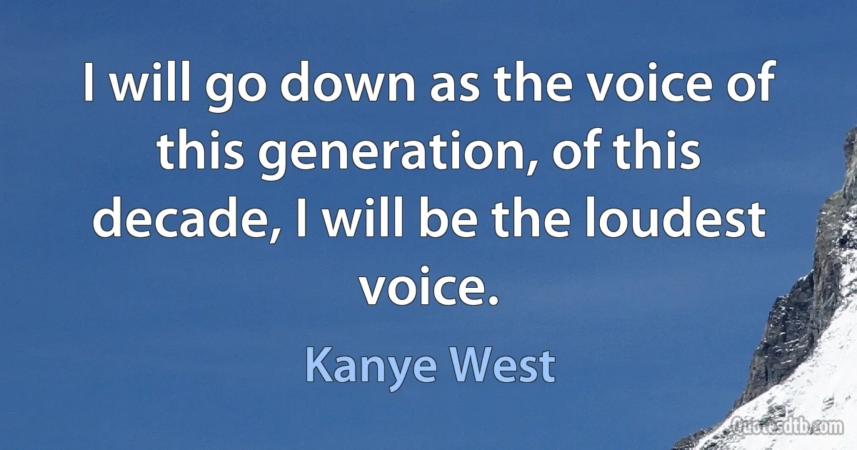 I will go down as the voice of this generation, of this decade, I will be the loudest voice. (Kanye West)