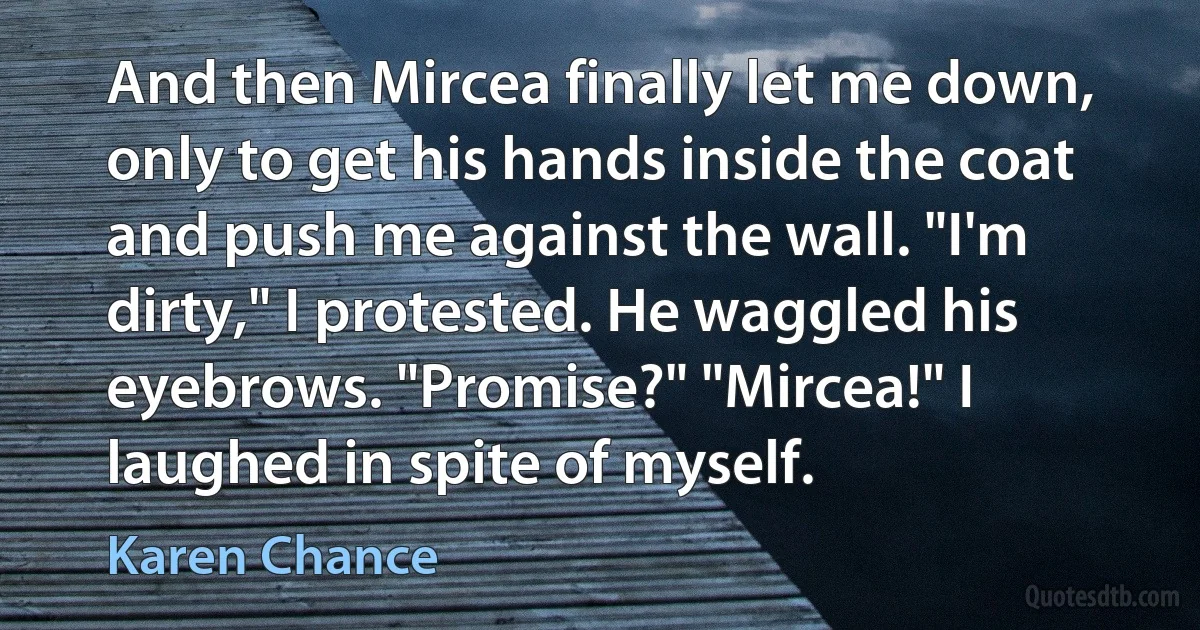 And then Mircea finally let me down, only to get his hands inside the coat and push me against the wall. "I'm dirty," I protested. He waggled his eyebrows. "Promise?" "Mircea!" I laughed in spite of myself. (Karen Chance)