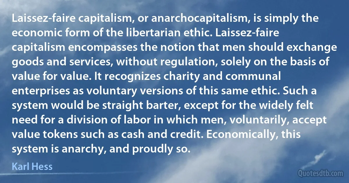 Laissez-faire capitalism, or anarchocapitalism, is simply the economic form of the libertarian ethic. Laissez-faire capitalism encompasses the notion that men should exchange goods and services, without regulation, solely on the basis of value for value. It recognizes charity and communal enterprises as voluntary versions of this same ethic. Such a system would be straight barter, except for the widely felt need for a division of labor in which men, voluntarily, accept value tokens such as cash and credit. Economically, this system is anarchy, and proudly so. (Karl Hess)