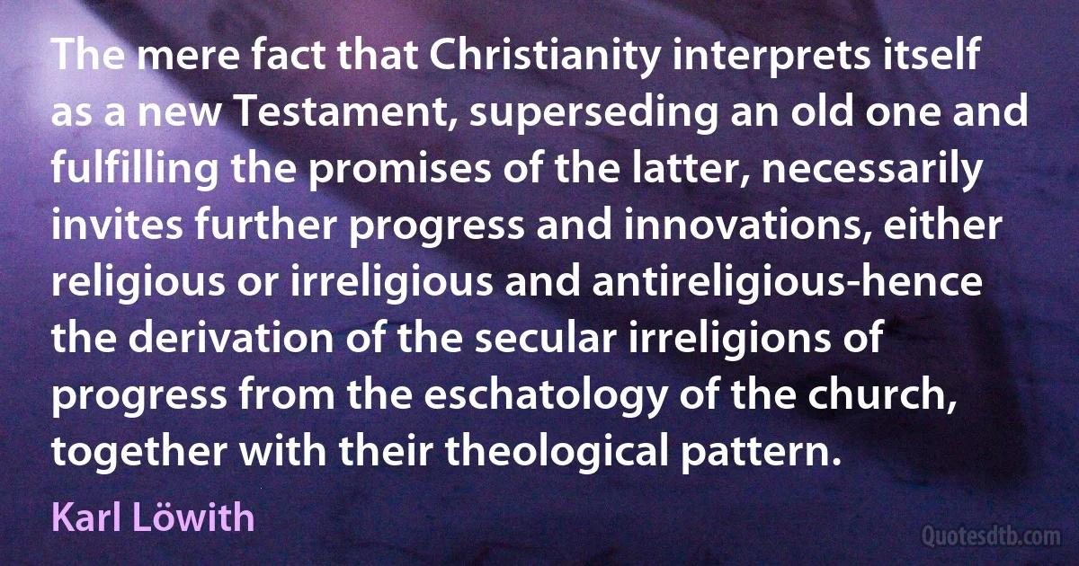 The mere fact that Christianity interprets itself as a new Testament, superseding an old one and fulfilling the promises of the latter, necessarily invites further progress and innovations, either religious or irreligious and antireligious-hence the derivation of the secular irreligions of progress from the eschatology of the church, together with their theological pattern. (Karl Löwith)