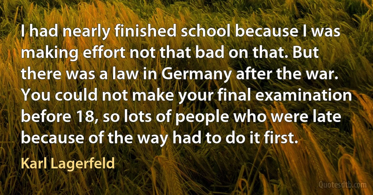 I had nearly finished school because I was making effort not that bad on that. But there was a law in Germany after the war. You could not make your final examination before 18, so lots of people who were late because of the way had to do it first. (Karl Lagerfeld)