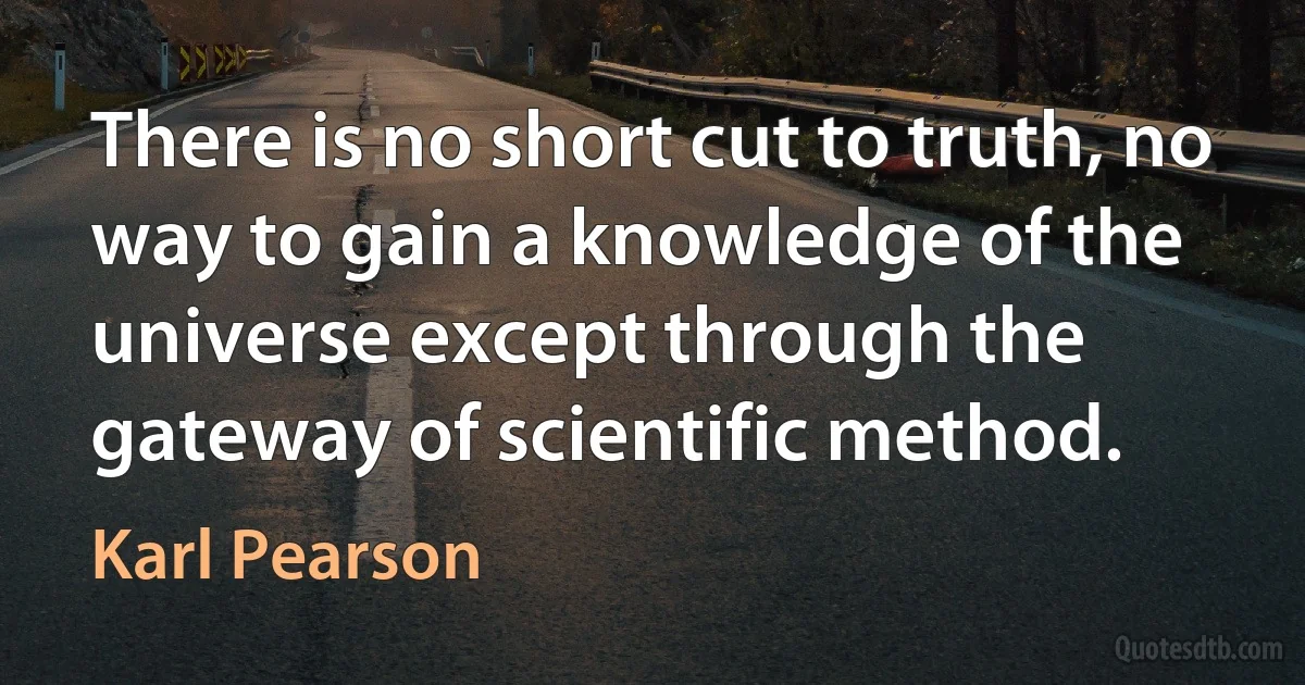 There is no short cut to truth, no way to gain a knowledge of the universe except through the gateway of scientific method. (Karl Pearson)