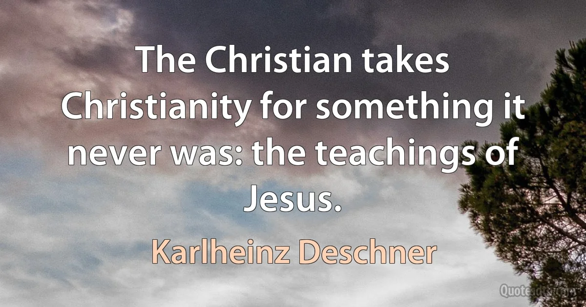 The Christian takes Christianity for something it never was: the teachings of Jesus. (Karlheinz Deschner)