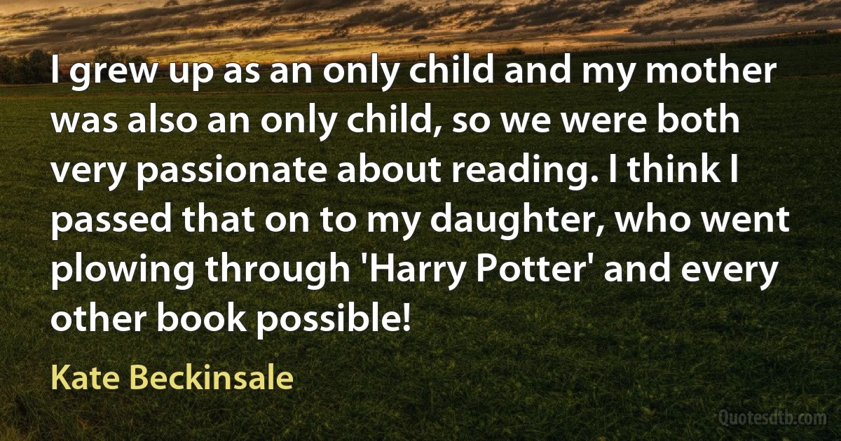 I grew up as an only child and my mother was also an only child, so we were both very passionate about reading. I think I passed that on to my daughter, who went plowing through 'Harry Potter' and every other book possible! (Kate Beckinsale)