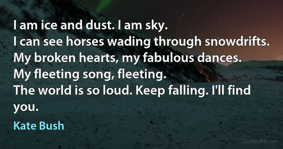 I am ice and dust. I am sky.
I can see horses wading through snowdrifts.
My broken hearts, my fabulous dances.
My fleeting song, fleeting.
The world is so loud. Keep falling. I'll find you. (Kate Bush)