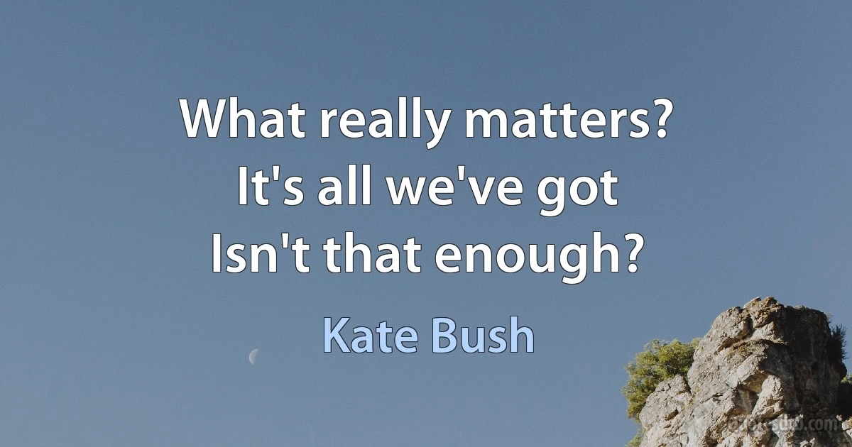 What really matters?
It's all we've got
Isn't that enough? (Kate Bush)