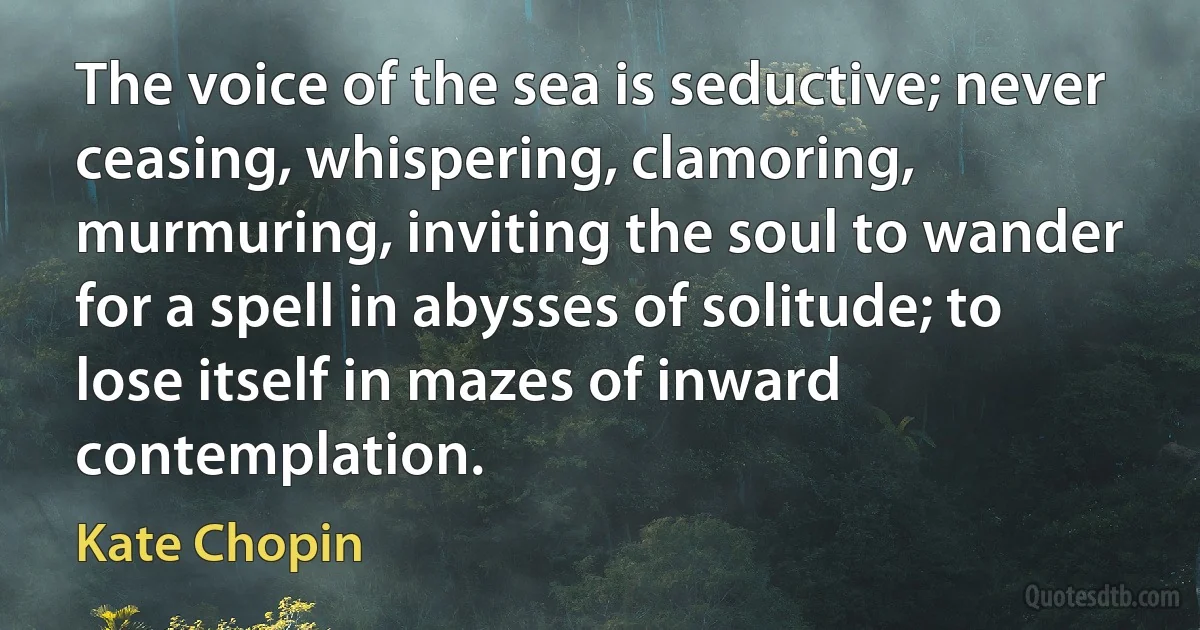 The voice of the sea is seductive; never ceasing, whispering, clamoring, murmuring, inviting the soul to wander for a spell in abysses of solitude; to lose itself in mazes of inward contemplation. (Kate Chopin)