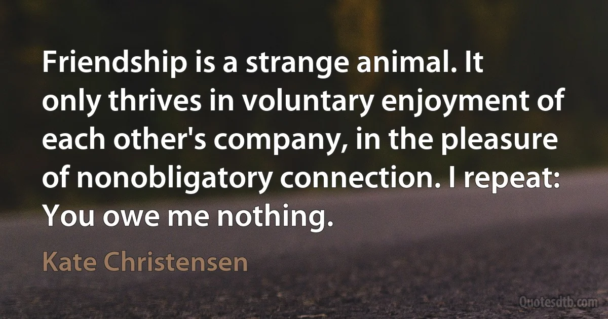 Friendship is a strange animal. It only thrives in voluntary enjoyment of each other's company, in the pleasure of nonobligatory connection. I repeat: You owe me nothing. (Kate Christensen)