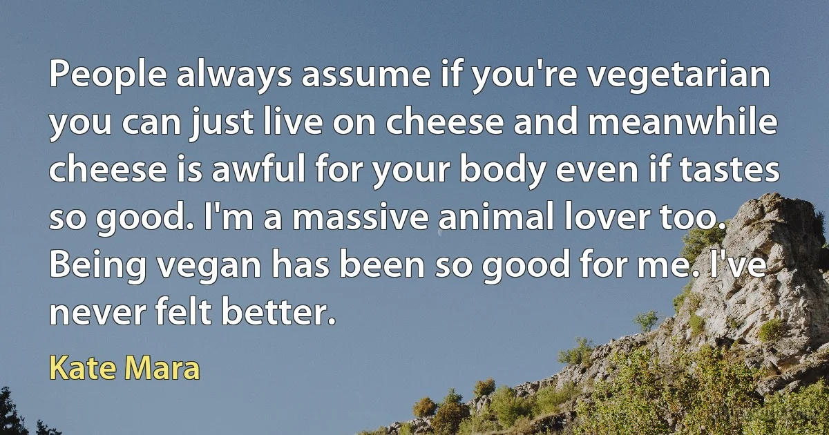 People always assume if you're vegetarian you can just live on cheese and meanwhile cheese is awful for your body even if tastes so good. I'm a massive animal lover too. Being vegan has been so good for me. I've never felt better. (Kate Mara)