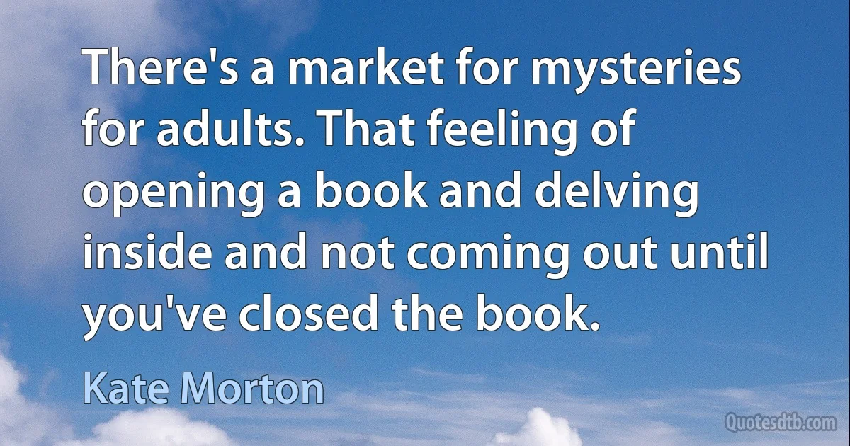 There's a market for mysteries for adults. That feeling of opening a book and delving inside and not coming out until you've closed the book. (Kate Morton)