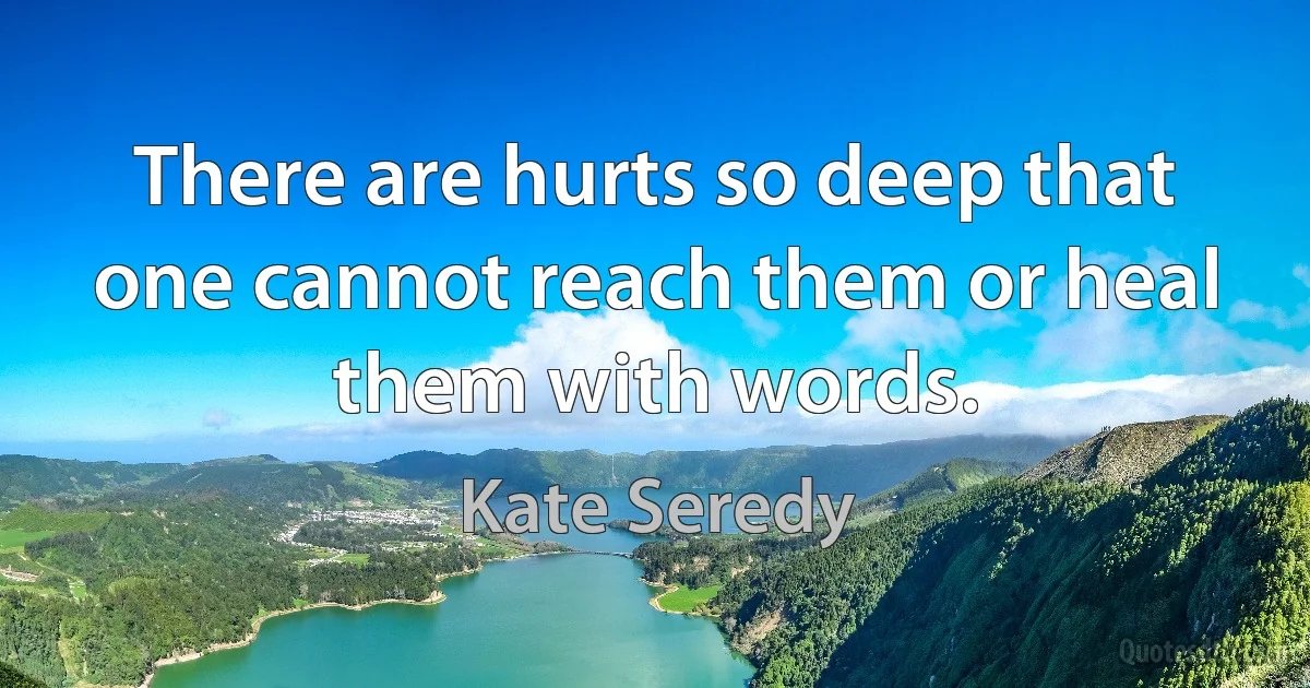 There are hurts so deep that one cannot reach them or heal them with words. (Kate Seredy)