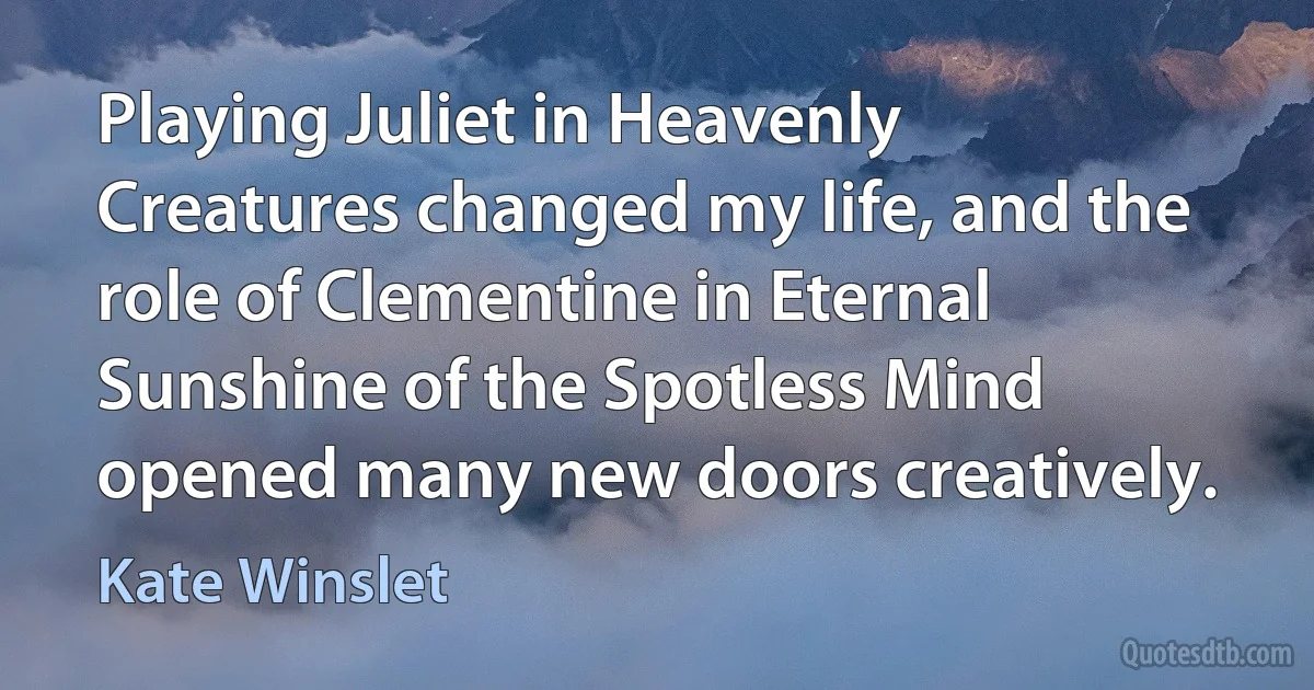 Playing Juliet in Heavenly Creatures changed my life, and the role of Clementine in Eternal Sunshine of the Spotless Mind opened many new doors creatively. (Kate Winslet)