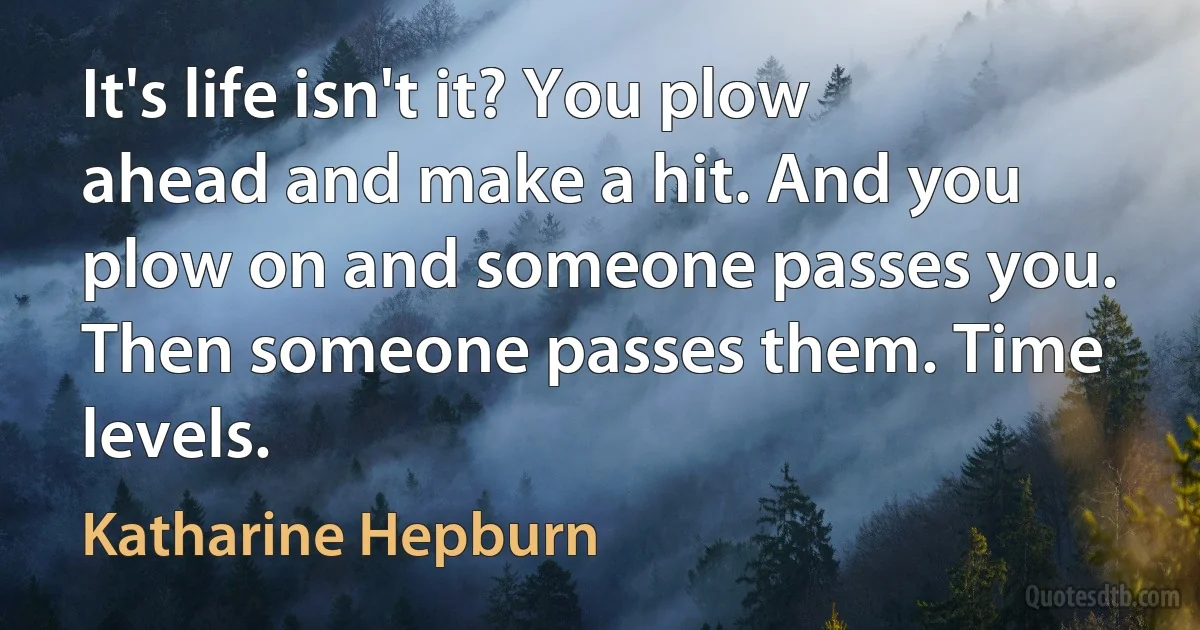 It's life isn't it? You plow ahead and make a hit. And you plow on and someone passes you. Then someone passes them. Time levels. (Katharine Hepburn)