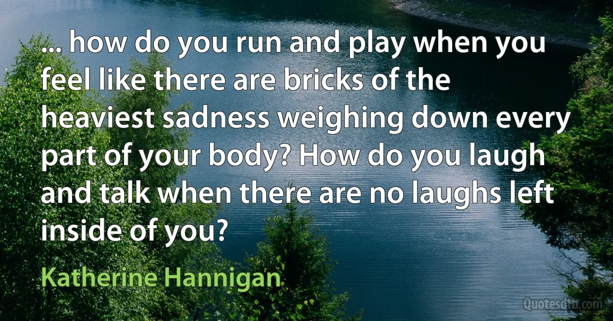 ... how do you run and play when you feel like there are bricks of the heaviest sadness weighing down every part of your body? How do you laugh and talk when there are no laughs left inside of you? (Katherine Hannigan)