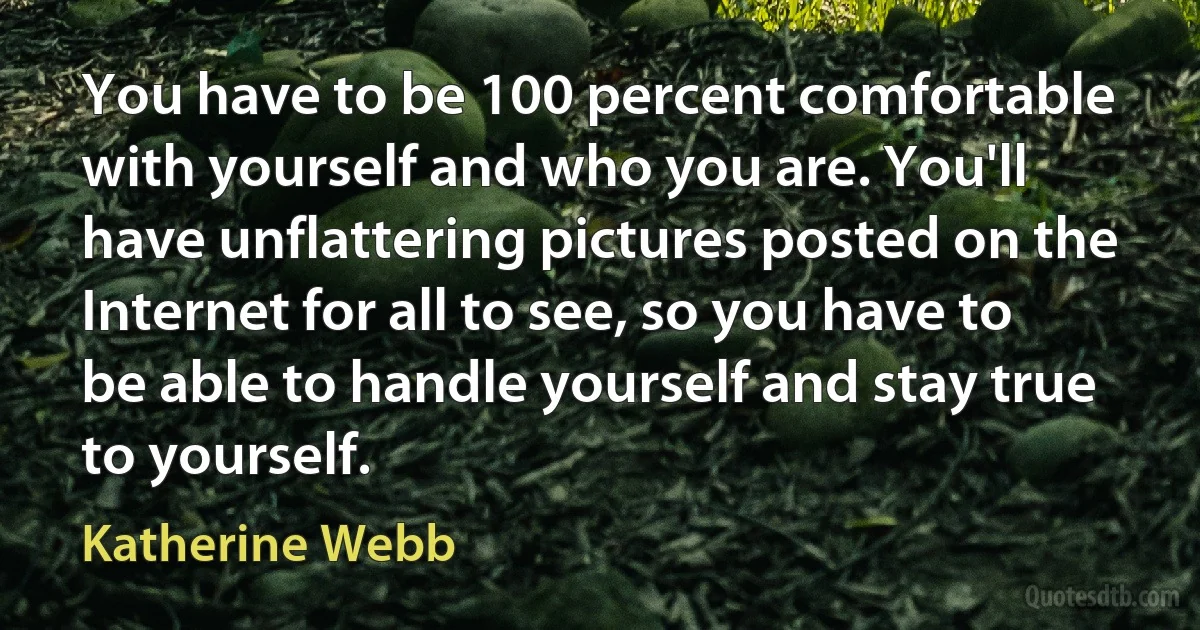 You have to be 100 percent comfortable with yourself and who you are. You'll have unflattering pictures posted on the Internet for all to see, so you have to be able to handle yourself and stay true to yourself. (Katherine Webb)