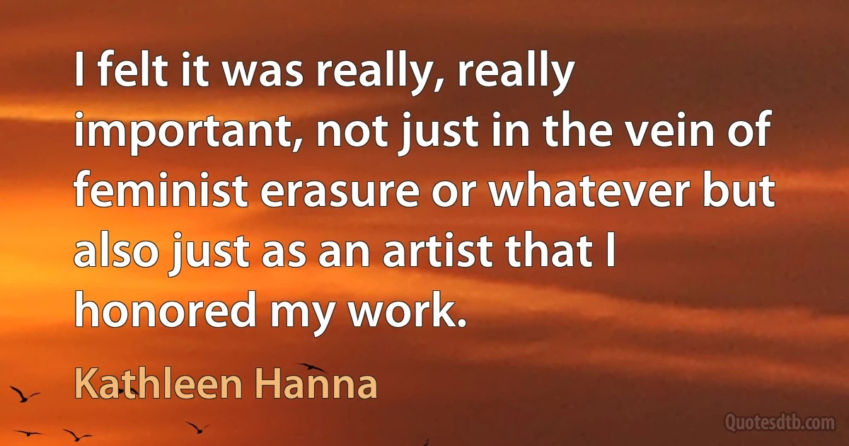 I felt it was really, really important, not just in the vein of feminist erasure or whatever but also just as an artist that I honored my work. (Kathleen Hanna)