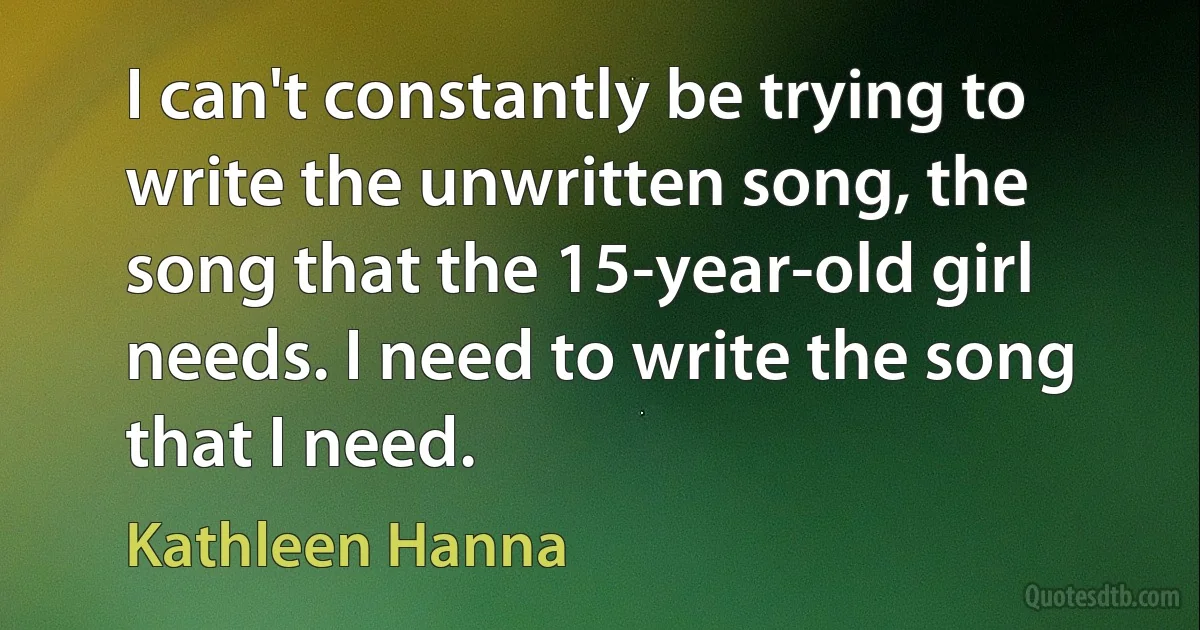 I can't constantly be trying to write the unwritten song, the song that the 15-year-old girl needs. I need to write the song that I need. (Kathleen Hanna)