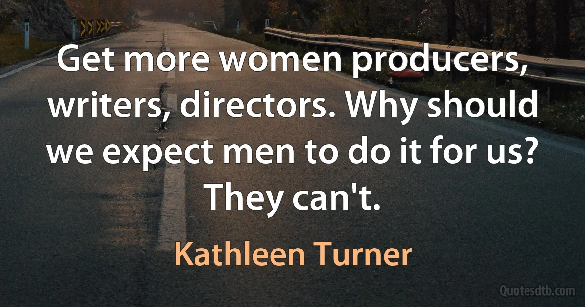 Get more women producers, writers, directors. Why should we expect men to do it for us? They can't. (Kathleen Turner)