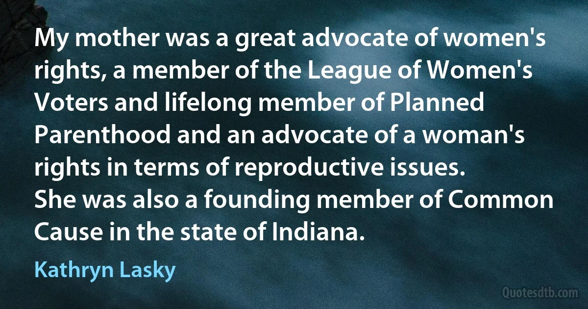 My mother was a great advocate of women's rights, a member of the League of Women's Voters and lifelong member of Planned Parenthood and an advocate of a woman's rights in terms of reproductive issues. She was also a founding member of Common Cause in the state of Indiana. (Kathryn Lasky)