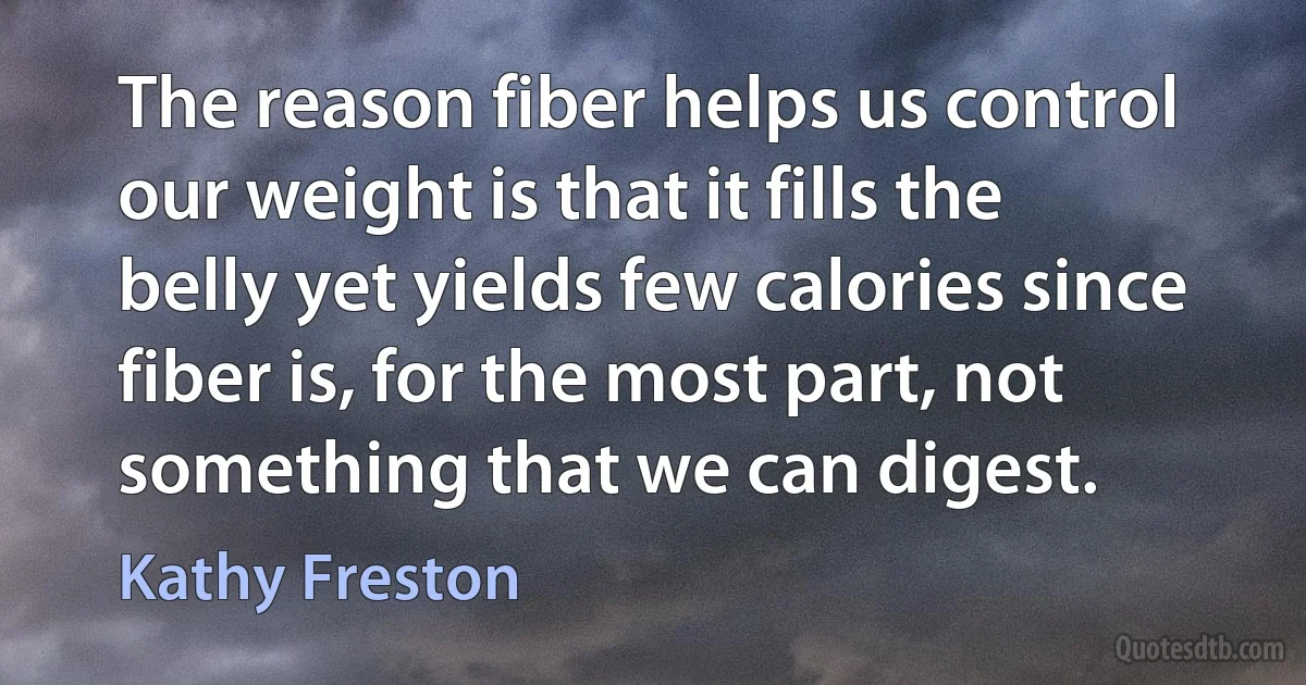 The reason fiber helps us control our weight is that it fills the belly yet yields few calories since fiber is, for the most part, not something that we can digest. (Kathy Freston)