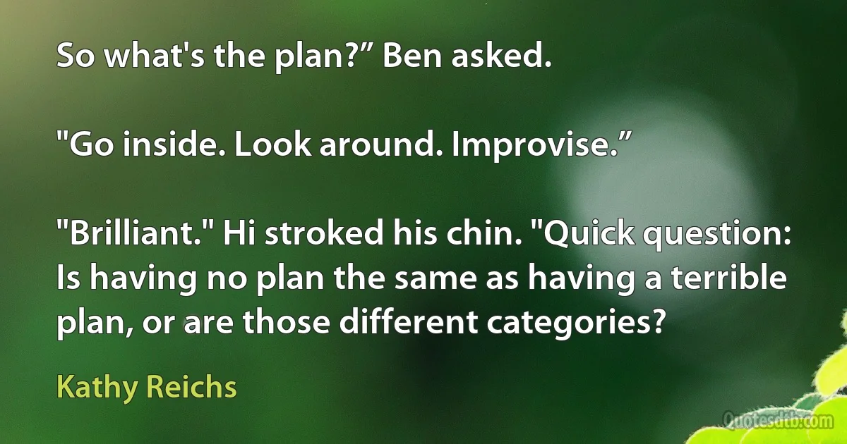 So what's the plan?” Ben asked.

"Go inside. Look around. Improvise.”

"Brilliant." Hi stroked his chin. "Quick question: Is having no plan the same as having a terrible plan, or are those different categories? (Kathy Reichs)