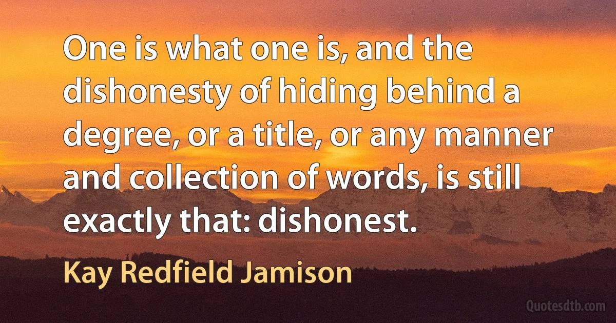 One is what one is, and the dishonesty of hiding behind a degree, or a title, or any manner and collection of words, is still exactly that: dishonest. (Kay Redfield Jamison)