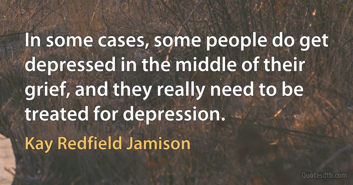 In some cases, some people do get depressed in the middle of their grief, and they really need to be treated for depression. (Kay Redfield Jamison)