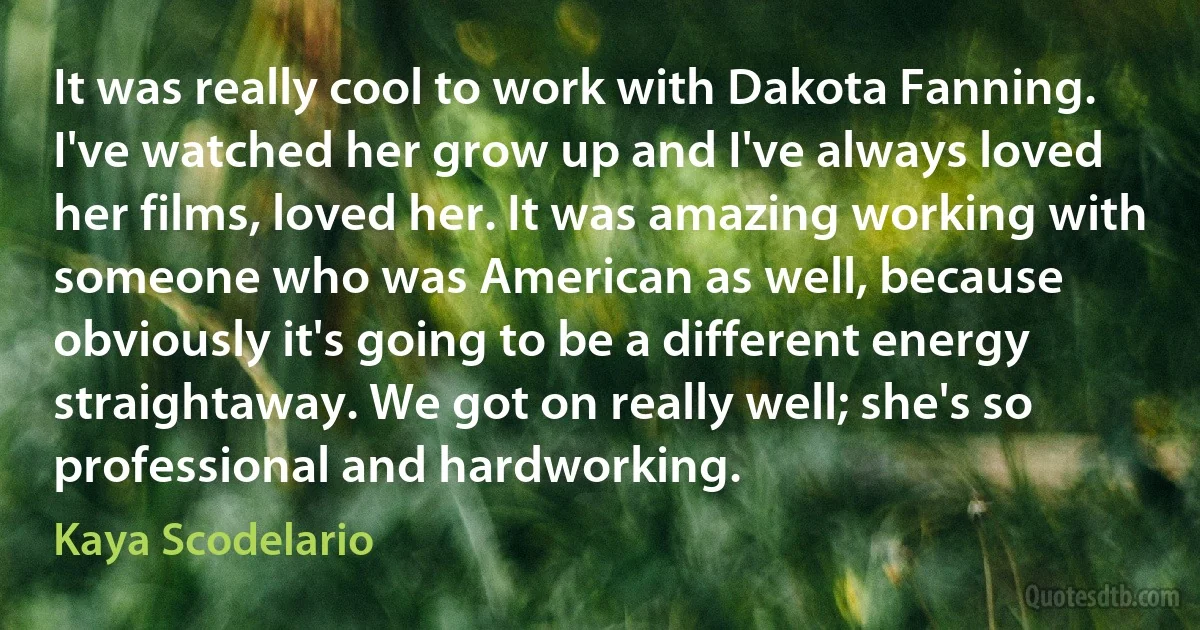 It was really cool to work with Dakota Fanning. I've watched her grow up and I've always loved her films, loved her. It was amazing working with someone who was American as well, because obviously it's going to be a different energy straightaway. We got on really well; she's so professional and hardworking. (Kaya Scodelario)