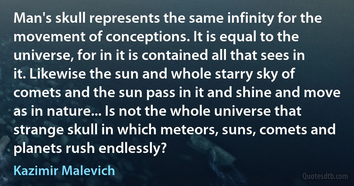 Man's skull represents the same infinity for the movement of conceptions. It is equal to the universe, for in it is contained all that sees in it. Likewise the sun and whole starry sky of comets and the sun pass in it and shine and move as in nature... Is not the whole universe that strange skull in which meteors, suns, comets and planets rush endlessly? (Kazimir Malevich)