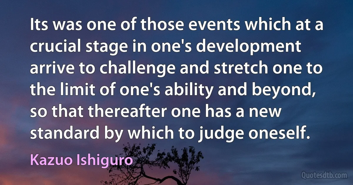 Its was one of those events which at a crucial stage in one's development arrive to challenge and stretch one to the limit of one's ability and beyond, so that thereafter one has a new standard by which to judge oneself. (Kazuo Ishiguro)