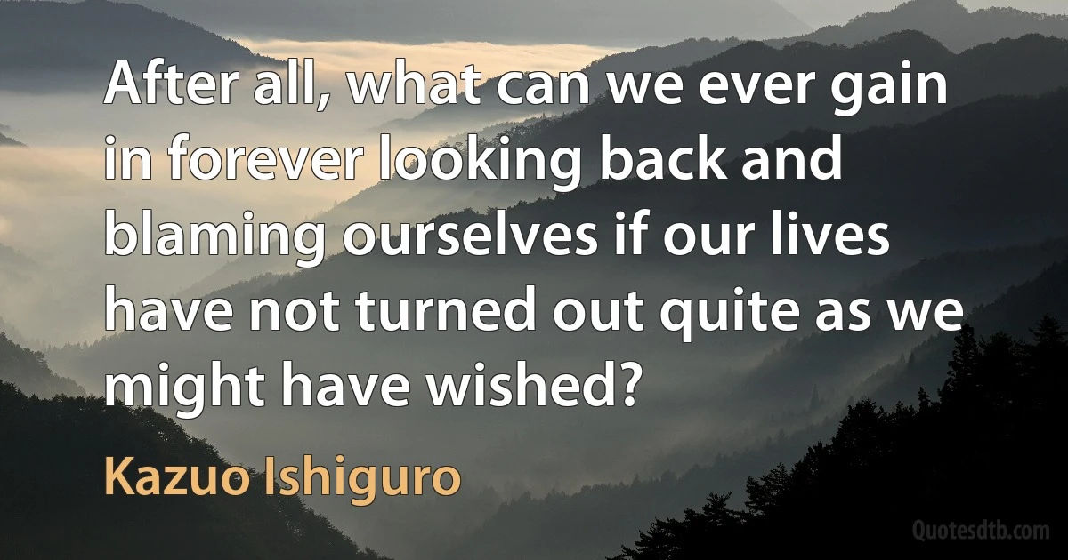 After all, what can we ever gain in forever looking back and blaming ourselves if our lives have not turned out quite as we might have wished? (Kazuo Ishiguro)