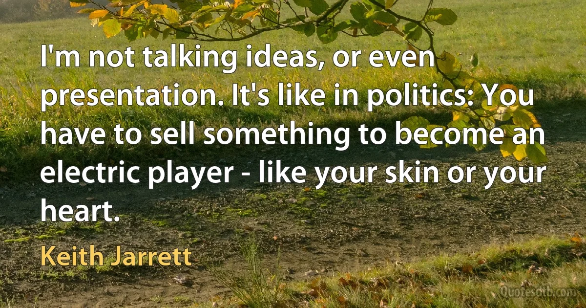 I'm not talking ideas, or even presentation. It's like in politics: You have to sell something to become an electric player - like your skin or your heart. (Keith Jarrett)