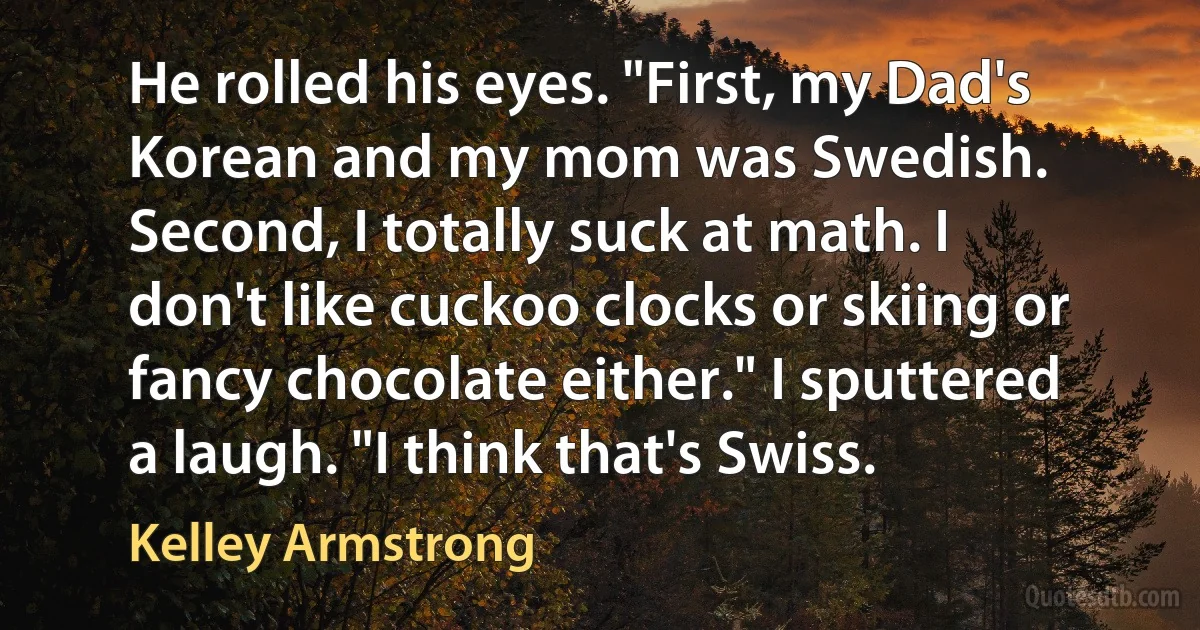 He rolled his eyes. "First, my Dad's Korean and my mom was Swedish. Second, I totally suck at math. I don't like cuckoo clocks or skiing or fancy chocolate either." I sputtered a laugh. "I think that's Swiss. (Kelley Armstrong)