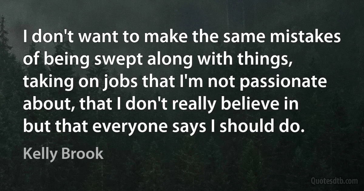 I don't want to make the same mistakes of being swept along with things, taking on jobs that I'm not passionate about, that I don't really believe in but that everyone says I should do. (Kelly Brook)