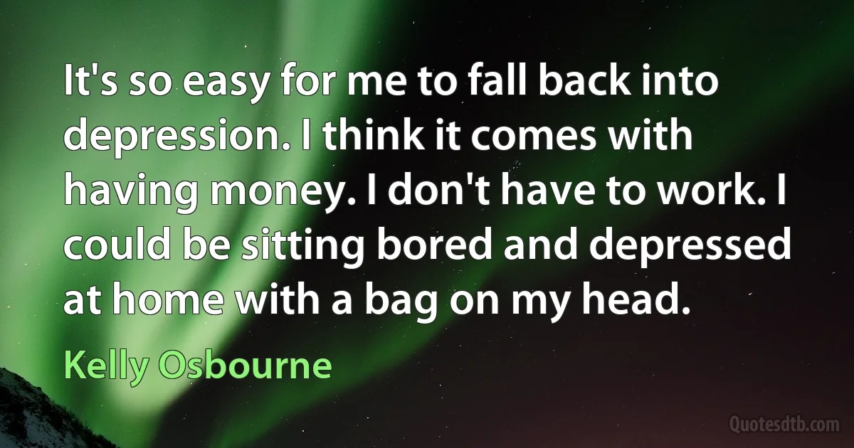 It's so easy for me to fall back into depression. I think it comes with having money. I don't have to work. I could be sitting bored and depressed at home with a bag on my head. (Kelly Osbourne)