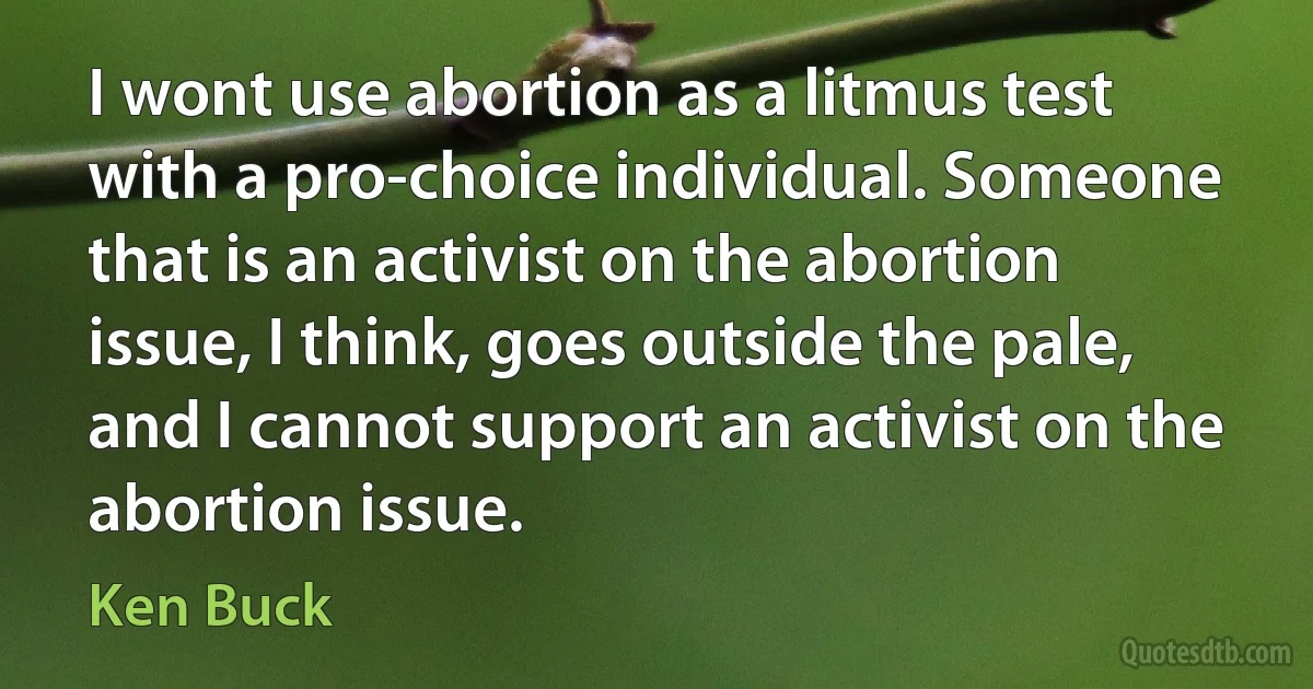 I wont use abortion as a litmus test with a pro-choice individual. Someone that is an activist on the abortion issue, I think, goes outside the pale, and I cannot support an activist on the abortion issue. (Ken Buck)