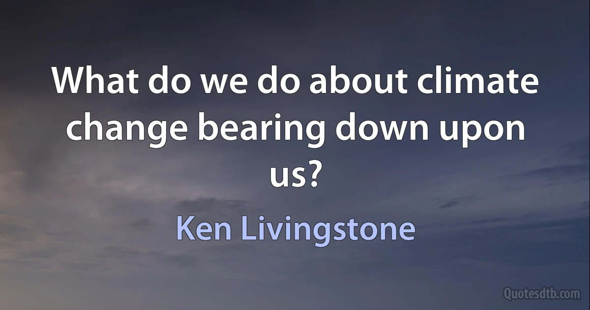 What do we do about climate change bearing down upon us? (Ken Livingstone)