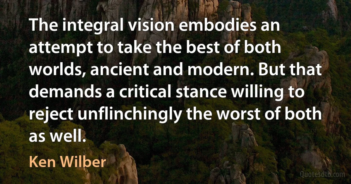 The integral vision embodies an attempt to take the best of both worlds, ancient and modern. But that demands a critical stance willing to reject unflinchingly the worst of both as well. (Ken Wilber)