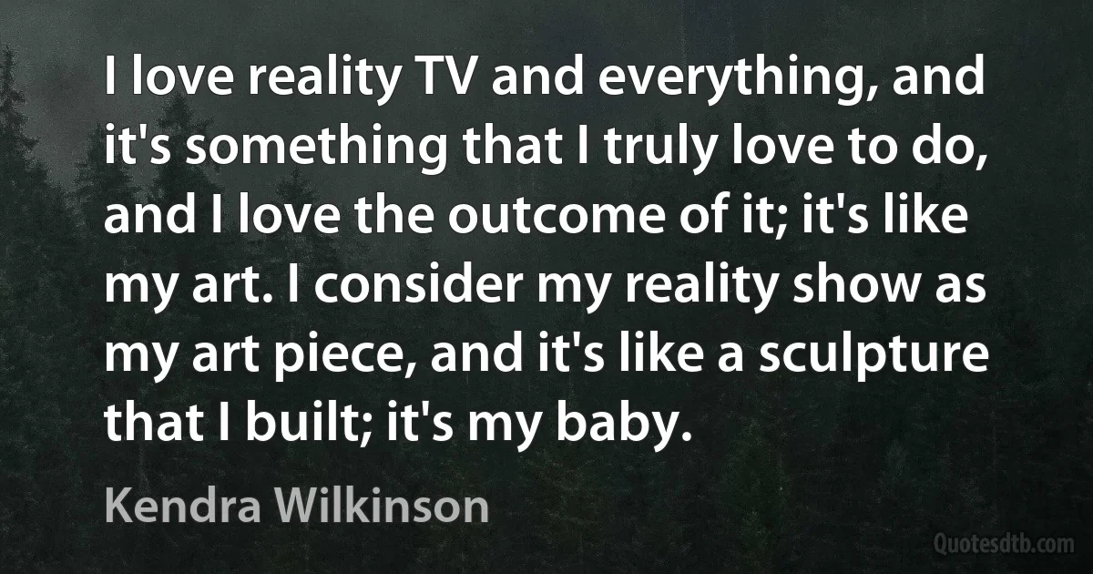 I love reality TV and everything, and it's something that I truly love to do, and I love the outcome of it; it's like my art. I consider my reality show as my art piece, and it's like a sculpture that I built; it's my baby. (Kendra Wilkinson)