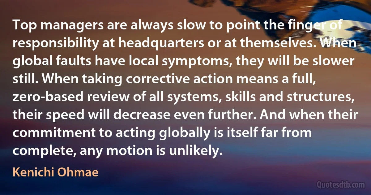 Top managers are always slow to point the finger of responsibility at headquarters or at themselves. When global faults have local symptoms, they will be slower still. When taking corrective action means a full, zero-based review of all systems, skills and structures, their speed will decrease even further. And when their commitment to acting globally is itself far from complete, any motion is unlikely. (Kenichi Ohmae)