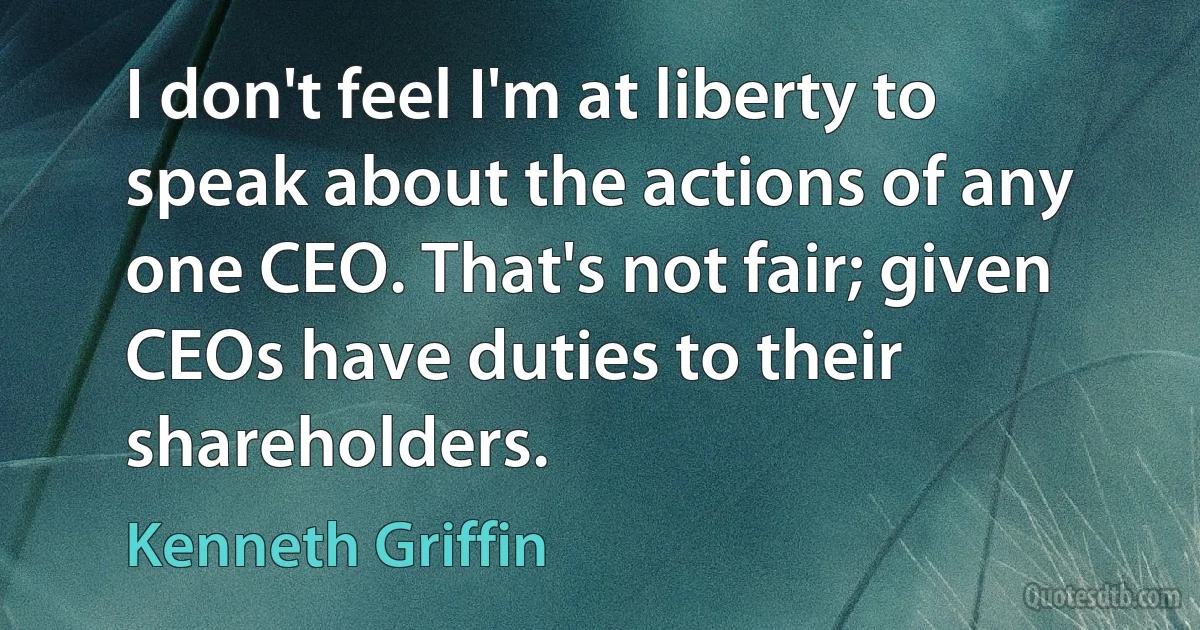 I don't feel I'm at liberty to speak about the actions of any one CEO. That's not fair; given CEOs have duties to their shareholders. (Kenneth Griffin)