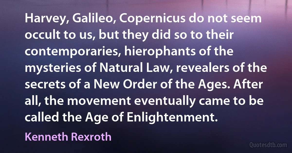 Harvey, Galileo, Copernicus do not seem occult to us, but they did so to their contemporaries, hierophants of the mysteries of Natural Law, revealers of the secrets of a New Order of the Ages. After all, the movement eventually came to be called the Age of Enlightenment. (Kenneth Rexroth)