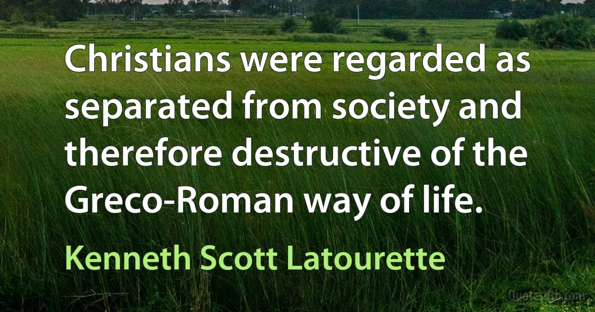 Christians were regarded as separated from society and therefore destructive of the Greco-Roman way of life. (Kenneth Scott Latourette)