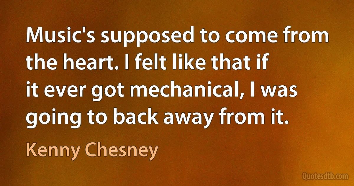 Music's supposed to come from the heart. I felt like that if it ever got mechanical, I was going to back away from it. (Kenny Chesney)